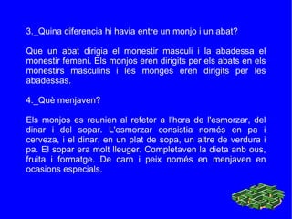 3._Quina diferencia hi havia entre un monjo i un abat? Que un abat dirigia el monestir masculi i la abadessa el monestir femeni. Els monjos eren dirigits per els abats en els monestirs masculins i les monges eren dirigits per les abadessas. 4._Què menjaven? Els monjos es reunien al refetor a l'hora de l'esmorzar, del dinar i del sopar. L'esmorzar consistia només en pa i cerveza, i el dinar, en un plat de sopa, un altre de verdura i pa. El sopar era molt lleuger. Completaven la dieta anb ous, fruita i formatge. De carn i peix només en menjaven en ocasions especials. 