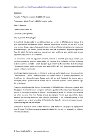 Más manuales en: http://www.exabyteinformatica.com/manuales-y-apuntes-freeware
© Roger Casadejús Pérez | www.exatienda.com
Maquinari
Pantalla: 7″ IPS amb resolució de 1280×800 píxels.
Processador: NVidia Tegra 3 a 1,2GHz i quatre nuclis.
RAM: 1 Gigabyte.
Càmera: Frontal amb HD.
Capacitat: 8/16 Gigabytes.
NFC, Bluetooth, Wi-Fi a/b/g/n.
És excel·lent. El processador és una bèstia, encara que sempre és difícil de valorar a causa de la
gran aportació de Jelly Bean en fluïdesa. Hem de destacar que no tenim slot per a SD, la qual
cosa sempre decep a alguns. Les capacitats de memòria del tablet són potser una mica justes.
8GB semblen pocs per a molts, i tenim els 16GB amb 50€ de diferència. És potser el punt més
fluix del tablet. Per certs usuaris no suposarà un gran problema, però s’entén que sempre
agrada no preocupar-se de la memòria.
Les connexions sense fils segueixen complint, incloent el bon NFC que ara ja podrem usar
nosaltres mateixos si tenim un Galaxy Nexus per exemple. Si no ho heu fet mai hem de dir que
és tremendament còmode, i estem desitjant que ampliïn les funcionalitats de la tecnologia.
L'única cosa que algú podria necessitar seria la versió 3G o 4G, però pel preu que ens ofereixen
segueix sent demanar massa.
Un altre punt potser decebedor és el tema de la càmera. Molts tablets tenen càmera posterior
i frontal alhora. El Nexus 7 només disposa d'una càmera frontal, la qual cosa en definitiva ens
és útil per fer videoconferències. Podeu sortir del pas amb l'aplicació de càmera que us
ensenyem, encara que mai serà el mateix. No han considerat que una càmera posterior sigui
útil en un tablet.
Finalment tenim la pantalla. Disposa d'una resolució 1280×800 píxels més que acceptable, amb
216 ppp de densitat. No sabria comparar-vos la seva qualitat en funció de la del Galaxy Nexus,
sempre m'han semblat diferències ínfimes i inapreciables a la pràctica. Com a molt diria que
els colors són una mica més fluixos, encara que sempre s'ha dit que les pantalles Super
AMOLED de Samsung tenen una gran saturació dels colors. El seu cristall és Corning, la qual
cosa suposem que ve a ser un anàleg del famós Gorilla Glass. De moment zero esgarrapades, i
espero que segueixi així per sempre…
En resum de maquinari tenim un bon dispositiu amb molts que li dupliquen o tripliquen en
preu. El Nexus 7 no té res que envejar a cap altre tablet del mercat, i és sens dubte el millor en
relació qualitat/preu.
 