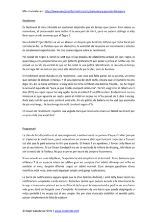 Más manuales en: http://www.exabyteinformatica.com/manuales-y-apuntes-freeware
© Roger Casadejús Pérez | www.exatienda.com
Rendiment
És fàcilment el més criticable en qualsevol dispositiu per als temps que corren. Com abans us
esmentava, el processador sens dubte té la seva part de mèrit, però no podem distingir si Jelly
Bean aporta més o menys que el Tegra 3.
Sens dubte Project Butter va ser un abans i un després per Android, tothom qui ho ha tocat pot
corroborar-ho. La fluïdesa que ara demostra, la velocitat de resposta en moviments o efectes
és simplement espectacular. No tinc queixa alguna sobre el rendiment.
Pel costat de Tegra 3, tenim la sort que el xip disposa de plataforma pròpia de jocs Tegra, la
qual cosa ja ens proporciona uns jocs potents gràficament per posar a prova el nostre xip. He
provat un parell, i la veritat és que no he notat ni una petita ralentització, ni tan sols en temps
de càrrega. Ni tan sols en jocs amb alta densitat de partícules, com és Auralux.
El rendiment sense durada no és rendiment, i per això ens falta parlar de la bateria, un tema
que sempre és delicat. El Nexus 7 té una bateria de 4325 mAh, encara que el número no ens
digui res. En la meva setmana i escaig d'ús no m'ha semblat una bateria frèvola, i no he tingut
la sensació aquesta de “para ja que t'estàs menjant la bateria”. De fet, vaig tenir el tablet uns 3
dies (72h) en repòs i quan ho vaig agafar tenia al voltant d'un 60% restant. Evidentment no ens
interessa el que aguanta en repòs, però el mòbil en repòs no m'ha passat de 2 dies i escaig.
Amb això vull dir que estic content amb ella. En els gràfics de bateria no he vist cap anomalia
de pics estranys, i la descàrrega és molt constant segons l'ús.
En resum de rendiment, repetim una vegada més que tenim a les mans un tablet excel·lent per
un preu més que excel·lent.
Programari
La clau de tot dispositiu és el seu programari, i evidentment no parlem d'aquest tablet perquè
sí. L'exterior és molt bonic, però necessitem un sistema sòlid que funcioni i aportaci a l'usuari
tot allò que la part externa ha fet que esperés. El Nexus 7 va aparèixer, i llavors Jelly Bean va
ser el seu sistema. Si Ice Cream Sandwich va ser la versió de la millora de disseny, Jelly Bean va
ser la versió de la fluïdesa. No puc esperar per veure els propers lliuraments.
Si sou novells en usar Jelly Bean, l'experiència serà simplement al·lucinant. Si no, trobareu que
el Nexus 7 té un aspecte intern de telèfon gran en comptes d'un tablet. Almenys així m'ho va
semblar al meu, després d'haver tingut un tablet normal. Com sempre gaudirem d'una
interfície molt neta, amb molt espai per omplir amb ginys i aplicacions.
La barra de notificacions segueix igual que la d'un telèfon Android, i amb Jelly Bean tenim les
notificacions ampliades i amb accions. Recordeu també que podem accedir a la informació de
la app si mantenim premut en la notificació de la qual. Al meu entendre podria ser una barra
més gran, tant de llargada com d’amplada. Actualment és una barra que queda desplegada a
mitja pantalla i no ocupa tot el seu ample. No per això mancada visibilitat ni sembla petit,
potser simplement és falta de costum.
 