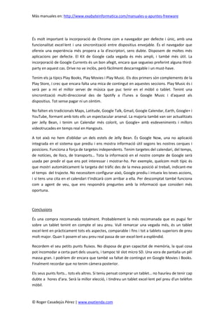Más manuales en: http://www.exabyteinformatica.com/manuales-y-apuntes-freeware
© Roger Casadejús Pérez | www.exatienda.com
És molt important la incorporació de Chrome com a navegador per defecte i únic, amb una
funcionalitat excel·lent i una sincronització entre dispositius envejable. És el navegador que
ofereix una experiència més propera a la d'escriptori, sens dubte. Disposem de moltes més
aplicacions per defecte. El Kit de Google cada vegada és més ampli, i també més útil. La
incorporació de Google Currents és un bon afegit, encara que segueixo preferint alguna third-
party en aquest cas. Drive no ve inclòs, però fàcilment descarregable i un must-have.
Tenim els ja típics Play Books, Play Movies i Play Music. Els dos primers són complements de la
Play Store, i crec que encara falta una mica de contingut en aquestes seccions. Play Music és i
serà per a mi el millor servei de música que puc tenir en el mòbil o tablet. Tenint una
sincronització multi-direccional des de Spotify a iTunes a Google Music i d'aquest als
dispositius. Tot sense pagar ni un cèntim.
No falten els tradicionals Maps, Latitude, Google Talk, Gmail, Google Calendar, Earth, Google+ i
YouTube, formant amb tots ells un espectacular arsenal. La majoria també van ser actualitzats
per Jelly Bean, i tenim un Calendar més colorit, un Google+ amb esdeveniments i millors
videotrucades en temps real en Hangouts.
A tot això no hem d'oblidar un dels estels de Jelly Bean. És Google Now, una no aplicació
integrada en el sistema que prediu i ens mostra informació útil segons les nostres cerques i
posicions. Funciona a força de targetes independents. Tenim targetes del calendari, del temps,
de notícies, de llocs, de transports… Tota la informació en el nostre compte de Google serà
usada per predir el que ens pot interessar i mostrar-ho. Per exemple, quelcom molt típic és
que mostri automàticament la targeta del tràfic des de la meva posició al treball, indicant-me
el temps del trajecte. No necessitem configurar això, Google prediu i intueix les teves accions,
i si tens una cita en el calendari t'indicarà com arribar a ella. Per descomptat també funciona
com a agent de veu, que ens respondrà preguntes amb la informació que consideri més
oportuna.
Conclusions
És una compra recomanada totalment. Probablement la més recomanada que es pugui fer
sobre un tablet tenint en compte el seu preu. Vull remarcar una vegada més, és un tablet
excel·lent en pràcticament tots els aspectes, comparable i fins i tot a tablets superiors de preu
molt major. Quan li posem el seu preu real passa de ser excel·lent a esplèndid.
Recordem el seu petits punts fluixos. No disposa de gran capacitat de memòria, la qual cosa
pot incomodar a certa part dels usuaris, i tampoc té slot micro SD. Una vora de pantalla un pèl
massa gran. I podríem dir encara que també va faltat de contingut en Google Movies i Books.
Finalment recordar que no tenim càmera posterior.
Els seus punts forts… tots els altres. Si teniu pensat comprar un tablet… no hauríeu de tenir cap
dubte a hores d'ara. Serà la millor elecció, i tindreu un tablet excel·lent pel preu d'un telèfon
mòbil.
 