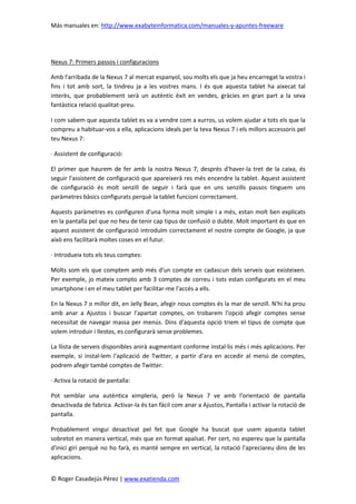 Más manuales en: http://www.exabyteinformatica.com/manuales-y-apuntes-freeware
© Roger Casadejús Pérez | www.exatienda.com
Nexus 7: Primers passos i configuracions
Amb l'arribada de la Nexus 7 al mercat espanyol, sou molts els que ja heu encarregat la vostra i
fins i tot amb sort, la tindreu ja a les vostres mans. I és que aquesta tablet ha aixecat tal
interès, que probablement serà un autèntic èxit en vendes, gràcies en gran part a la seva
fantàstica relació qualitat-preu.
I com sabem que aquesta tablet es va a vendre com a xurros, us volem ajudar a tots els que la
compreu a habituar-vos a ella, aplicacions ideals per la teva Nexus 7 i els millors accessoris pel
teu Nexus 7:
· Assistent de configuració:
El primer que haurem de fer amb la nostra Nexus 7, després d'haver-la tret de la caixa, és
seguir l'assistent de configuració que apareixerà res més encendre la tablet. Aquest assistent
de configuració és molt senzill de seguir i farà que en uns senzills passos tinguem uns
paràmetres bàsics configurats perquè la tablet funcioni correctament.
Aquests paràmetres es configuren d'una forma molt simple i a més, estan molt ben explicats
en la pantalla pel que no heu de tenir cap tipus de confusió o dubte. Molt important és que en
aquest assistent de configuració introduïm correctament el nostre compte de Google, ja que
això ens facilitarà moltes coses en el futur.
· Introdueix tots els teus comptes:
Molts som els que comptem amb més d'un compte en cadascun dels serveis que existeixen.
Per exemple, jo mateix compto amb 3 comptes de correu i tots estan configurats en el meu
smartphone i en el meu tablet per facilitar-me l'accés a ells.
En la Nexus 7 o millor dit, en Jelly Bean, afegir nous comptes és la mar de senzill. N'hi ha prou
amb anar a Ajustos i buscar l'apartat comptes, on trobarem l'opció afegir comptes sense
necessitat de navegar massa per menús. Dins d'aquesta opció triem el tipus de compte que
volem introduir i llestos, es configurarà sense problemes.
La llista de serveis disponibles anirà augmentant conforme instal·lis més i més aplicacions. Per
exemple, si instal·lem l'aplicació de Twitter, a partir d'ara en accedir al menú de comptes,
podrem afegir també comptes de Twitter.
· Activa la rotació de pantalla:
Pot semblar una autèntica ximpleria, però la Nexus 7 ve amb l'orientació de pantalla
desactivada de fabrica. Activar-la és tan fàcil com anar a Ajustos, Pantalla i activar la rotació de
pantalla.
Probablement vingui desactivat pel fet que Google ha buscat que usem aquesta tablet
sobretot en manera vertical, més que en format apaïsat. Per cert, no espereu que la pantalla
d'inici giri perquè no ho farà, es manté sempre en vertical, la rotació l'apreciareu dins de les
aplicacions.
 