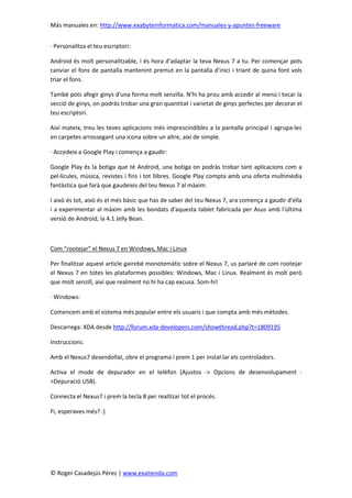 Más manuales en: http://www.exabyteinformatica.com/manuales-y-apuntes-freeware
© Roger Casadejús Pérez | www.exatienda.com
· Personalitza el teu escriptori:
Android és molt personalitzable, i és hora d'adaptar la teva Nexus 7 a tu. Per començar pots
canviar el fons de pantalla mantenint premut en la pantalla d'inici i triant de quina font vols
triar el fons.
També pots afegir ginys d'una forma molt senzilla. N'hi ha prou amb accedir al menú i tocar la
secció de ginys, on podràs trobar una gran quantitat i varietat de ginys perfectes per decorar el
teu escriptori.
Així mateix, treu les teves aplicacions més imprescindibles a la pantalla principal i agrupa-les
en carpetes arrossegant una icona sobre un altre, així de simple.
· Accedeix a Google Play i comença a gaudir:
Google Play és la botiga que té Android, una botiga on podràs trobar tant aplicacions com a
pel·lícules, música, revistes i fins i tot llibres. Google Play compta amb una oferta multimèdia
fantàstica que farà que gaudeixis del teu Nexus 7 al màxim.
I això és tot, això és el més bàsic que has de saber del teu Nexus 7, ara comença a gaudir d'ella
i a experimentar al màxim amb les bondats d'aquesta tablet fabricada per Asus amb l'última
versió de Android, la 4.1 Jelly Bean.
Com “rootejar” el Nexus 7 en Windows, Mac i Linux
Per finalitzar aquest article gairebé monotemàtic sobre el Nexus 7, us parlaré de com rootejar
el Nexus 7 en totes les plataformes possibles: Windows, Mac i Linux. Realment és molt però
que molt senzill, així que realment no hi ha cap excusa. Som-hi!
· Windows:
Comencem amb el sistema més popular entre els usuaris i que compta amb més mètodes.
Descarrega: XDA desde http://forum.xda-developers.com/showthread.php?t=1809195
Instruccions:
Amb el Nexus7 desendollat, obre el programa i prem 1 per instal·lar els controladors.
Activa el mode de depurador en el telèfon (Ajustos -> Opcions de desenvolupament -
>Depuració USB).
Connecta el Nexus7 i prem la tecla 8 per realitzar tot el procés.
Fi, esperaves més? :)
 