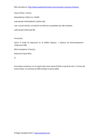 Más manuales en: http://www.exabyteinformatica.com/manuales-y-apuntes-freeware
© Roger Casadejús Pérez | www.exatienda.com
Grava el fitxer i reinicia.
Dependències: Python 2.x i PyQt4
sudo apt-get install python2.7 python-qt4
i per a usuaris 64 bits, cal instal·lar les llibreries compatibles per adb i fastboot:
sudo apt-get install ia32-libs
Intruccions:
Activa el mode de depuració en el telèfon (Ajustos -> Opcions de desenvolupament -
>Depuració USB)
Obre el programa n7root.py
Selecciona l'opció Root.
FI.
Com podeu comprovar, en la majoria dels casos només fa falta un parell de clics i 2 minuts del
vostre temps. Us recomano al 100% rootejar la vostra tablet.
 