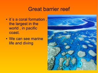 Great barrier reef
● it´s a coral formation ,
the largest in the
world , in pacific
coast.
● We can see marine
life and diving
 