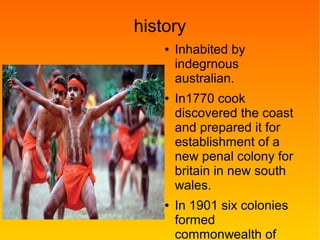 history
● Inhabited by
indegrnous
australian.
● In1770 cook
discovered the coast
and prepared it for
establishment of a
new penal colony for
britain in new south
wales.
● In 1901 six colonies
formed
commonwealth of
 