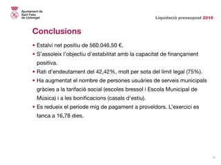Liquidació pressupost 2016
10
Conclusions
•	Estalvi net positiu de 560.046,50 €.
•	S’assoleix l’objectiu d’estabilitat amb la capacitat de finançament
positiva.
•	Rati d’endeutament del 42,42%, molt per sota del límit legal (75%).
•	Ha augmentat el nombre de persones usuàries de serveis municipals
gràcies a la tarifació social (escoles bressol i Escola Municipal de
Música) i a les bonificacions (casals d’estiu).
•	Es redueix el període mig de pagament a proveïdors. L’exercici es
tanca a 16,78 dies.
 
