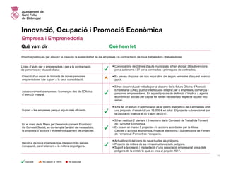 Innovació, Ocupació i Promoció Econòmica
Empresa i Emprenedoria
• Convocatòria de 2 línies d’ajuts municipals: s’han atorgat 28 subvencions
per a autònoms i 37 per a contractes i pròrrogues de contractes.
• Es preveu disposar del nou espai dins del segon semestre d’aquest exercici
2017.
• S’han desenvolupat treballs per al disseny de la futura Oficina d’Atenció
Empresarial (OAE), punt d’interlocució integral per a empreses, comerços i
persones emprenedores. En aquest procés de definició s’implica a agents
econòmics i socials per captar les seves necessitats respecte aquest nou
servei.
• S’ha fet un estudi d’optimització de la gestió energètica de 3 empreses amb
una proposta d’estalvi d’uns 15.000 € en total. El projecte subvencionat per
la Diputació finalitza el 30 d’abril de 2017.
• S’han realitzat 2 plenaris i 3 reunions de la Comissió de Treball de Foment
de l’Activitat Econòmica.
• Es posen en marxa 3 projectes i/o accions acordades per la Mesa:
	 Cercles d’activitat econòmica, Projecte Mentoring i Subvencions de Foment
de l’empresa i Foment de l’ocupació.
• Actualització del cens de naus buides als polígons.
• Projecte de millora de les infraestructures dels polígons.
• Suport a la creació i implantació d’una associació empresarial única dels
polígons de la ciutat, la qual es crea al juny de 2017.
Prioritza polítiques per afavorir la creació i la sostenibilitat de les empreses i la contractació de nous treballadors i treballadores:
Línies d’ajuts per a emprenedors i per a la contractació
de persones en situació d’atur.
Assessorament a empreses i comerços des de l’Oficina
d’atenció integral.
Creació d’un espai de trobada de noves persones
emprenedores i de suport a la seva consolidació.
En el marc de la Mesa pel Desenvolupament Econòmic
i la Cohesió Social, es contempla l’anàlisi de necessitats,
la proposta d’accions i el desenvolupament de projectes.
Recerca de nous inversors que ofereixin més serveis
i ocupació, paral·lelament a la millora de polígons.
Suport a les empreses perquè siguin més eficients.
Què vam dir Què hem fet
31
No executatExecutat No assolit al 100%
 