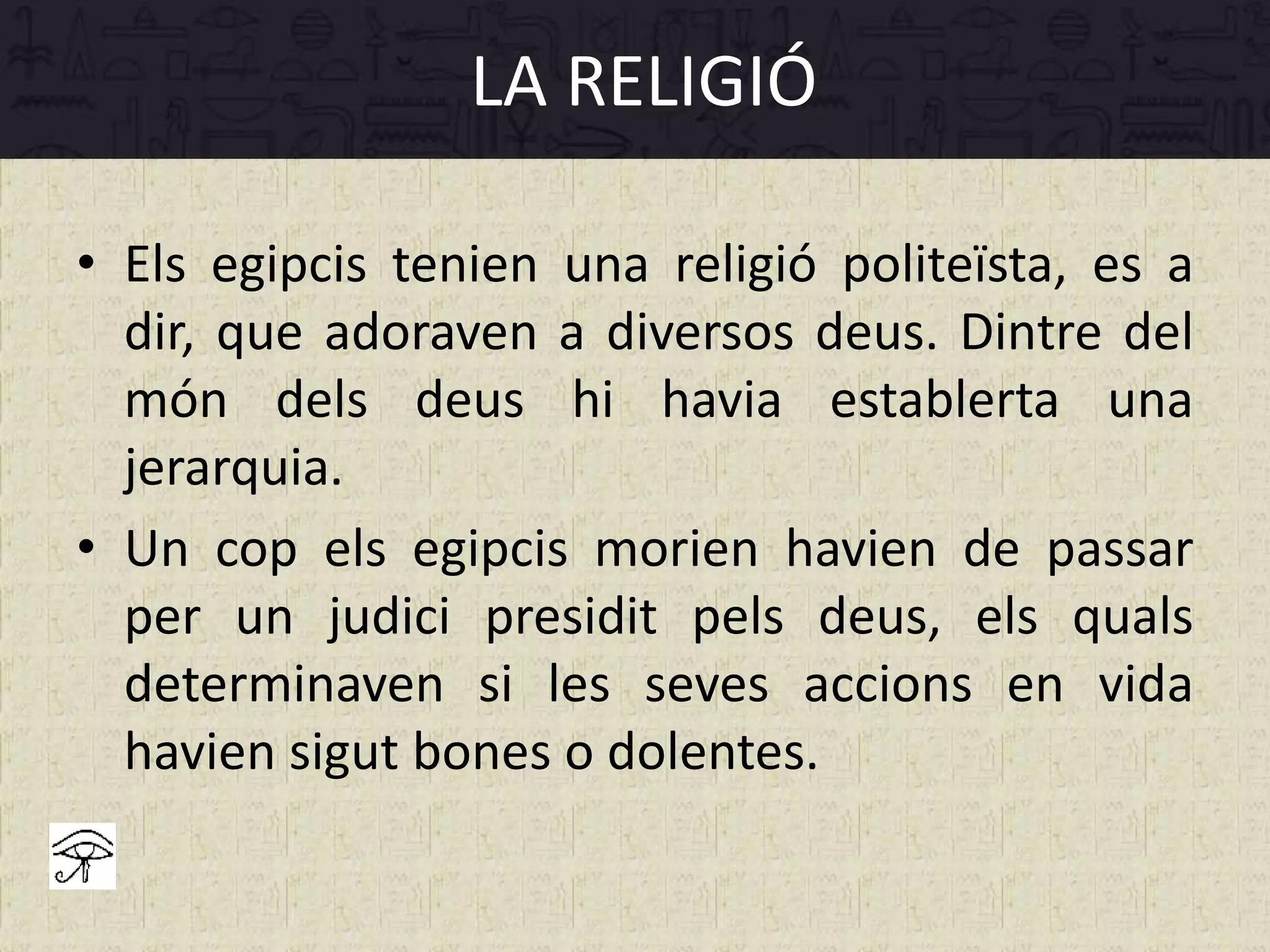 • Els egipcis tenien una religió politeïsta, es a
dir, que adoraven a diversos deus. Dintre del
món dels deus hi havia establerta una
jerarquia.
• Un cop els egipcis morien havien de passar
per un judici presidit pels deus, els quals
determinaven si les seves accions en vida
havien sigut bones o dolentes.
LA RELIGIÓ
 