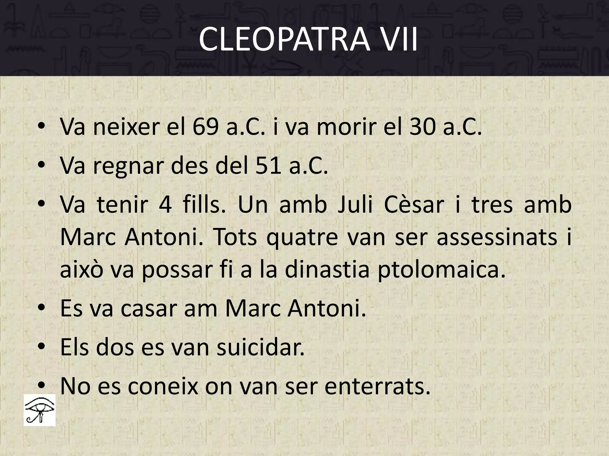 • Va neixer el 69 a.C. i va morir el 30 a.C.
• Va regnar des del 51 a.C.
• Va tenir 4 fills. Un amb Juli Cèsar i tres amb
Marc Antoni. Tots quatre van ser assessinats i
això va possar fi a la dinastia ptolomaica.
• Es va casar am Marc Antoni.
• Els dos es van suicidar.
• No es coneix on van ser enterrats.
CLEOPATRA VII
 