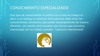 CONOCIMIENTO ESPECIALIZADO
Este tipo de conocimiento se enfoca en el área de trabajo es
decir si yo manejo el comercio fuera del país debo tener los
conocimientos necesarios para poder desempeñarme de manera
eficiente, una opción sería estudiar una carrera que estuviera
relacionada con mi trabajo ejemplo: “comercio internacional”
 