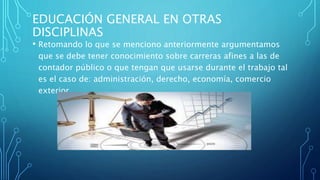 EDUCACIÓN GENERAL EN OTRAS
DISCIPLINAS
• Retomando lo que se menciono anteriormente argumentamos
que se debe tener conocimiento sobre carreras afines a las de
contador público o que tengan que usarse durante el trabajo tal
es el caso de: administración, derecho, economía, comercio
exterior.
 