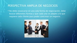PERSPECTIVA AMPLIA DE NEGOCIOS
• No debe estancarse en una sola forma de negociación, debe
buscar diferentes formas y que cada una se adapte a lo que
requiere cada cliente para poder concretar un negocio.
 