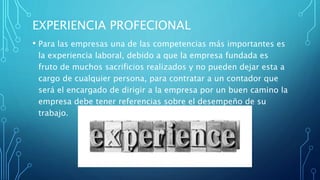 EXPERIENCIA PROFECIONAL
• Para las empresas una de las competencias más importantes es
la experiencia laboral, debido a que la empresa fundada es
fruto de muchos sacrificios realizados y no pueden dejar esta a
cargo de cualquier persona, para contratar a un contador que
será el encargado de dirigir a la empresa por un buen camino la
empresa debe tener referencias sobre el desempeño de su
trabajo.
 