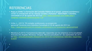 REFERENCIAS
• Rojas,w.(2008).”La formación del Contador Público en el actual contexto económico y
social: la contribución de las ciencias sociales y humanas”. ASOCONJAV. Colombia.
consultado el 25 de agosto de 2015 en http://www.asoconjav.com/index.php/i-
congreso-nacional/conferencias?id=128
•
• Uribe, L, .(2013). ”El contador profesional y su proyección
gerencial”.Gerencie.com.Colombia.Consultado el 30 de agosto de 2015 en
http://www.gerencie.com/el-contador-profesional-y-su-proyeccion-gerencial.html
•
• Mendoza,A.(2015).”Competencias laborales requeridas por las empresas en la actualidad”.
Artículos Dra Angeles Mendoza. Chiapas, Mexico:consultado el 1 de septiembre de 2015
en http://articulosdrangeles.blogspot.mx/2015/02/competencias-laborales-requeridas-
el.html
•
 
