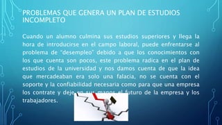 PROBLEMAS QUE GENERA UN PLAN DE ESTUDIOS
INCOMPLETO
Cuando un alumno culmina sus estudios superiores y llega la
hora de introducirse en el campo laboral, puede enfrentarse al
problema de “desempleo” debido a que los conocimientos con
los que cuenta son pocos, este problema radica en el plan de
estudios de la universidad y nos damos cuenta de que la idea
que mercadeaban era solo una falacia, no se cuenta con el
soporte y la confiabilidad necesaria como para que una empresa
los contrate y deje en sus manos el futuro de la empresa y los
trabajadores.
 