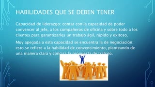 HABILIDADES QUE SE DEBEN TENER
Capacidad de liderazgo: contar con la capacidad de poder
convencer al jefe, a los compañeros de oficina y sobre todo a los
clientes para garantizarles un trabajo ágil, rápido y exitoso.
Muy apegada a esta capacidad se encuentra la de negociación:
esto se refiere a la habilidad de convencimiento, planteando de
una manera clara y concisa la propuesta de trabajo.
 