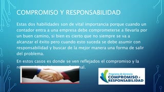 COMPROMISO Y RESPONSABILIDAD
Estas dos habilidades son de vital importancia porque cuando un
contador entra a una empresa debe comprometerse a llevarla por
un buen camino, si bien es cierto que no siempre se va a
alcanzar el éxito pero cuando esto suceda se debe asumir con
responsabilidad y buscar de la mejor manera una forma de salir
del problema.
En estos casos es donde se ven reflejados el compromiso y la
responsabilidad de un profesional.
 