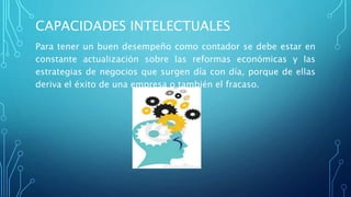 CAPACIDADES INTELECTUALES
Para tener un buen desempeño como contador se debe estar en
constante actualización sobre las reformas económicas y las
estrategias de negocios que surgen día con día, porque de ellas
deriva el éxito de una empresa o también el fracaso.
 
