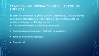 COMPETENCIAS LABORALES REQUERIDAS POR LAS
EMPRESAS
El perfil del contador se actualiza constantemente, al día de hoy las
principales competencias requeridas por una empresa para un
contador público son las siguientes:
 Conocimientos básicos sobre la administración.
 Capacidad de negociación y resolución de conflictos
 Toma de decisiones acertadas
 Puntualidad
 