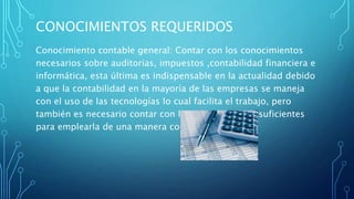 CONOCIMIENTOS REQUERIDOS
Conocimiento contable general: Contar con los conocimientos
necesarios sobre auditorias, impuestos ,contabilidad financiera e
informática, esta última es indispensable en la actualidad debido
a que la contabilidad en la mayoría de las empresas se maneja
con el uso de las tecnologías lo cual facilita el trabajo, pero
también es necesario contar con los conocimientos suficientes
para emplearla de una manera correcta.
 