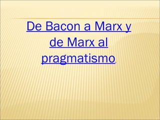 De Bacon a Marx y de Marx al pragmatismo . 