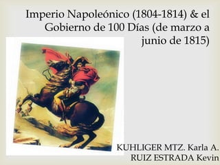 Imperio Napoleónico (1804-1814) & el
Gobierno de 100 Días (de marzo a
junio de 1815)

KUHLIGER MTZ. Karla A.
RUIZ ESTRADA Kevin

 