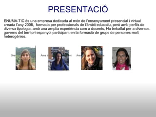 PRESENTACIÓ ENUMA-TIC és una empresa dedicada al món de l'ensenyament presencial i virtual creada l'any 2005,  formada per professionals de l'àmbit educatiu, però amb perfils de diversa tipologia, amb una amplia experiència com a docents. Ha treballat per a diversos governs del territori espanyol participant en la formació de grups de persones molt heterogènies.            Direcció del projecte          Àrea de coordinació docent       Àrea pedagògico-tècnica           Àrea de disseny                   Neus Masip                               Maria Riau                          Eva Delgado                       M.Carmen Bas                                                                                                                    