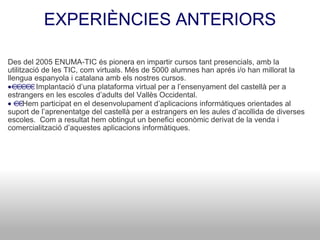 EXPERIÈNCIES ANTERIORS Des del 2005 ENUMA-TIC és pionera en impartir cursos tant presencials, amb la utilització de les TIC, com virtuals. Més de 5000 alumnes han aprés i/o han millorat la llengua espanyola i catalana amb els nostres cursos.  Implantació d’una plataforma virtual per a l’ensenyament del castellà per a estrangers en les escoles d’adults del Vallès Occidental.  Hem participat en el desenvolupament d’aplicacions informàtiques orientades al suport de l’aprenentatge del castellà per a estrangers en les aules d’acollida de diverses escoles.  Com a resultat hem obtingut un benefici econòmic derivat de la venda i comercialització d’aquestes aplicacions informàtiques. 