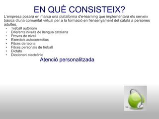 EN QUÈ CONSISTEIX? L’empresa posarà en marxa una plataforma d'e-learning que implementarà els serveix bàsics d'una comunitat virtual per a la formació en l'ensenyament del català a persones adultes. Treball autònom Diferents nivells de llengua catalana Proves de nivell Exercicis autocorrectius Fitxes de teoria Fitxes personals de treball Dictats Diccionari electrònic                          Atenció personalitzada 