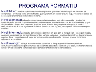 PROGRAMA FORMATIU Nivell bàsic :  adreçat a persones no catalanoparlants que volen desenvolupar les habilitats de comprensió i producció orals, amb la finalitat que l'aprenent, en acabar el curs, pugui resoldre en català les necessitats fonamentals de la vida quotidiana. Nivell elemental : adreçat a persones no catalanoparlants que volen consolidar i ampliar les habilitats orals, escoltar i parlar i desenvolupar les escrites, amb la finalitat que, en acabar el curs, pugui ampliar el seu camp d'acció en català a àmbits nous, amb un llenguatge que s'adapti a la situació comunicativa, encara que sigui sense fluïdesa, desimboltura o riquesa, amb què ho faria amb la llengua materna. Nivell intermedi:  adreçat a persones que dominen en gran part la llengua oral, i tenen per objectiu aprendre a expressar-se per escrit i oralment en varietat estàndard i en diferents registres, de manera prou precisa, fluida i correcta perquè pugui ser comprensible per al receptor i amb un grau de coherència i adequació acceptables. Nivell avançat:  adreçat a assolir un bon domini de la llengua general i les competències comunicatives adequades per comunicar-se en varietat estàndard, oralment i per escrit, de manera flexible i eficaç en les situacions comunicatives de caràcter formal usuals de l’àmbit social. 