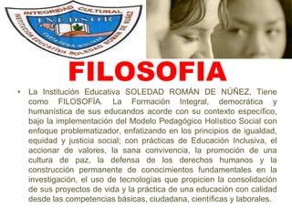 FILOSOFIALa Institución Educativa SOLEDAD ROMÁN DE NÚÑEZ, Tiene como FILOSOFÍA. La Formación Integral, democrática y humanística de sus educandos acorde con su contexto específico, bajo la implementación del Modelo Pedagógico Holístico Social con enfoque problematizador, enfatizando en los principios de igualdad, equidad y justicia social; con prácticas de Educación Inclusiva, el accionar de valores, la sana convivencia, la promoción de una cultura de paz, la defensa de los derechos humanos y la construcción permanente de conocimientos fundamentales en la investigación, el uso de tecnologías que propicien la consolidación  de sus proyectos de vida y la práctica de una educación con calidad desde las competencias básicas, ciudadana, científicas y laborales.