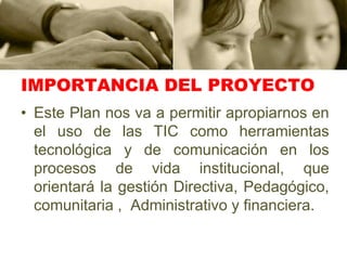 IMPORTANCIA DEL PROYECTOEste Plan nos va a permitir apropiarnos en el uso de las TIC como herramientas tecnológica y de comunicación en los procesos de vida institucional, que orientará la gestión Directiva, Pedagógico, comunitaria ,  Administrativo y financiera.