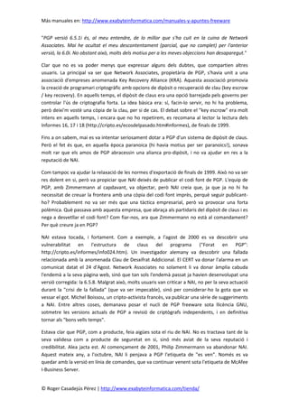 Más manuales en: http://www.exabyteinformatica.com/manuales-y-apuntes-freeware
© Roger Casadejús Pérez | http://www.exabyteinformatica.com/tienda/
"PGP versió 6.5.1i és, al meu entendre, de lo millor que s'ha cuit en la cuina de Network
Associates. Mai he ocultat el meu descontentament (parcial, que no complet) per l'anterior
versió, la 6.0i. No obstant això, molts dels motius per a les meves objeccions han desaparegut."
Clar que no es va poder menys que expressar alguns dels dubtes, que compartien altres
usuaris. La principal va ser que Network Associates, propietària de PGP, s'havia unit a una
associació d'empreses anomenada Key Recovery Alliance (KRA). Aquesta associació promovia
la creació de programari criptogràfic amb opcions de dipòsit o recuperació de clau (key escrow
/ key recovery). En aquells temps, el dipòsit de claus era una opció barrejada pels governs per
controlar l'ús de criptografia forta. La idea bàsica era: sí, facin-lo servir, no hi ha problema,
però deixi'm vostè una còpia de la clau, per si de cas. El debat sobre el "key escrow" era molt
intens en aquells temps, i encara que no ho repetirem, es recomana al lector la lectura dels
Informes 16, 17 i 18 (http://cripto.es/ecosdelpasado.htm#informes), de finals de 1999.
Fins a on sabem, mai es va intentar seriosament dotar a PGP d'un sistema de dipòsit de claus.
Però el fet és que, en aquella època paranoica (hi havia motius per ser paranoics!), sonava
molt rar que els amos de PGP abracessin una alianca pro-dipòsit, i no va ajudar en res a la
reputació de NAI.
Com tampoc va ajudar la relaxació de les normes d'exportació de finals de 1999. Això no va ser
res dolent en si, però va propiciar que NAI deixés de publicar el codi font de PGP. L'equip de
PGP, amb Zimmermann al capdavant, va objectar, però NAI creia que, ja que ja no hi ha
necessitat de creuar la frontera amb una còpia del codi font imprès, perquè seguir publicant-
ho? Probablement no va ser més que una tàctica empresarial, però va provocar una forta
polèmica. Què passava amb aquesta empresa, que abraça als partidaris del dipòsit de claus i es
nega a desvetllar el codi font? Com fiar-nos, ara que Zimmermann no està al comandament?
Per què creure ja en PGP?
NAI estava tocada, i fortament. Com a exemple, a l'agost de 2000 es va descobrir una
vulnerabilitat en l'estructura de claus del programa ("Forat en PGP":
http://cripto.es/informes/info024.htm). Un investigador alemany va descobrir una fallada
relacionada amb la anomenada Clau de Desxifrat Addicional. El CERT va donar l'alarma en un
comunicat datat el 24 d'Agost. Network Associates no solament li va donar àmplia cabuda
l'endemà a la seva pàgina web, sinó que tan sols l'endemà passat ja havien desenvolupat una
versió corregida: la 6.5.8. Malgrat això, molts usuaris van criticar a NAI, no per la seva actuació
durant la "crisi de la fallada" (que va ser impecable), sinó per considerar-ho la gota que va
vessar el got. Michel Boissou, un cripto-activista francès, va publicar una sèrie de suggeriments
a NAI. Entre altres coses, demanava posar el nucli de PGP freeware sota llicència GNU,
sotmetre les versions actuals de PGP a revisió de criptògrafs independents, i en definitiva
tornar als "bons vells temps".
Estava clar que PGP, com a producte, feia aigües sota el riu de NAI. No es tractava tant de la
seva validesa com a producte de seguretat en si, sinó més aviat de la seva reputació i
credibilitat. Alea jacta est. Al començament de 2001, Philip Zimmermann va abandonar NAI.
Aquest mateix any, a l'octubre, NAI li penjava a PGP l'etiqueta de "es ven". Només es va
quedar amb la versió en línia de comandes, que va continuar venent sota l'etiqueta de McAfee
I-Business Server.
 