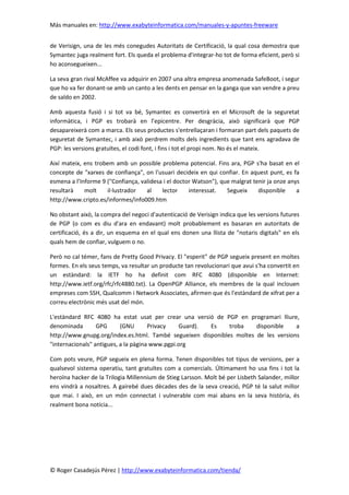 Más manuales en: http://www.exabyteinformatica.com/manuales-y-apuntes-freeware
© Roger Casadejús Pérez | http://www.exabyteinformatica.com/tienda/
de Verisign, una de les més conegudes Autoritats de Certificació, la qual cosa demostra que
Symantec juga realment fort. Els queda el problema d'integrar-ho tot de forma eficient, però si
ho aconsegueixen...
La seva gran rival McAffee va adquirir en 2007 una altra empresa anomenada SafeBoot, i segur
que ho va fer donant-se amb un canto a les dents en pensar en la ganga que van vendre a preu
de saldo en 2002.
Amb aquesta fusió i si tot va bé, Symantec es convertirà en el Microsoft de la seguretat
informàtica, i PGP es trobarà en l’epicentre. Per desgràcia, això significarà que PGP
desapareixerà com a marca. Els seus productes s'entrellaçaran i formaran part dels paquets de
seguretat de Symantec, i amb això perdrem molts dels ingredients que tant ens agradava de
PGP: les versions gratuïtes, el codi font, i fins i tot el propi nom. No és el mateix.
Així mateix, ens trobem amb un possible problema potencial. Fins ara, PGP s'ha basat en el
concepte de "xarxes de confiança", on l'usuari decideix en qui confiar. En aquest punt, es fa
esmena a l’Informe 9 ("Confiança, validesa i el doctor Watson"), que malgrat tenir ja onze anys
resultarà molt il·lustrador al lector interessat. Segueix disponible a
http://www.cripto.es/informes/info009.htm
No obstant això, la compra del negoci d'autenticació de Verisign indica que les versions futures
de PGP (o com es diu d'ara en endavant) molt probablement es basaran en autoritats de
certificació, és a dir, un esquema en el qual ens donen una llista de "notaris digitals" en els
quals hem de confiar, vulguem o no.
Però no cal témer, fans de Pretty Good Privacy. El "esperit" de PGP segueix present en moltes
formes. En els seus temps, va resultar un producte tan revolucionari que avui s'ha convertit en
un estàndard: la IETF ho ha definit com RFC 4080 (disponible en Internet:
http://www.ietf.org/rfc/rfc4880.txt). La OpenPGP Alliance, els membres de la qual inclouen
empreses com SSH, Qualcomm i Network Associates, afirmen que és l'estàndard de xifrat per a
correu electrònic més usat del món.
L'estàndard RFC 4080 ha estat usat per crear una versió de PGP en programari lliure,
denominada GPG (GNU Privacy Guard). Es troba disponible a
http://www.gnupg.org/index.es.html. També segueixen disponibles moltes de les versions
"internacionals" antigues, a la pàgina www.pgpi.org
Com pots veure, PGP segueix en plena forma. Tenen disponibles tot tipus de versions, per a
qualsevol sistema operatiu, tant gratuïtes com a comercials. Últimament ho usa fins i tot la
heroïna hacker de la Trilogia Millennium de Stieg Larsson. Molt bé per Lisbeth Salander, millor
ens vindrà a nosaltres. A gairebé dues dècades des de la seva creació, PGP té la salut millor
que mai. I això, en un món connectat i vulnerable com mai abans en la seva història, és
realment bona notícia...
 