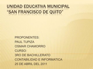 UNIDAD EDUCATIVA MUNICIPAL“SAN FRANCISCO DE QUITO” PROPONENTES: PAUL TUPIZA OSMAR CHAMORRO CURSO: 3RO DE BACHILLERATO CONTABILIDAD E INFORMATICA 25 DE ABRIL DEL 2011 