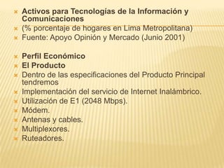 Activos para Tecnologías de la Información y Comunicaciones(% porcentaje de hogares en Lima Metropolitana)Fuente: Apoyo Opinión y Mercado (Junio 2001) Perfil EconómicoEl ProductoDentro de las especificaciones del Producto Principal tendremosImplementación del servicio de Internet Inalámbrico.Utilización de E1 (2048 Mbps).Módem.Antenas y cables.Multiplexores.Ruteadores.