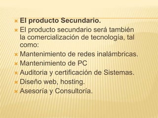 El producto Secundario.El producto secundario será también la comercialización de tecnología, tal como:Mantenimiento de redes inalámbricas.Mantenimiento de PCAuditoria y certificación de Sistemas.Diseño web, hosting.Asesoría y Consultoría.