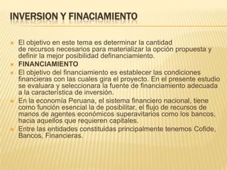 INVERSION Y FINACIAMIENTOEl objetivo en este tema es determinar la cantidad de recursos necesarios para materializar la opción propuesta y definir la mejor posibilidad definanciamiento.FINANCIAMIENTOEl objetivo del financiamiento es establecer las condiciones financieras con las cuales gira el proyecto. En el presente estudio se evaluara y seleccionara la fuente de financiamiento adecuada a la característica de inversión.En la economía Peruana, el sistema financiero nacional, tiene como función esencial la de posibilitar, el flujo de recursos de manos de agentes económicos superavitarios como los bancos, hacia aquellos que requieren capitales.Entre las entidades constituidas principalmente tenemos Cofide, Bancos, Financieras.