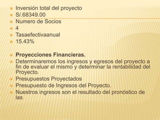 Inversión total del proyectoS/.68349.00Numerode Socios4Tasaefectivaanual15.43% Proyecciones Financieras.Determinaremos los ingresos y egresos del proyecto a fin de evaluar el mismo y determinar la rentabilidad del Proyecto.Presupuestos ProyectadosPresupuesto de Ingresos del Proyecto.Nuestros ingresos son el resultado del pronóstico de las