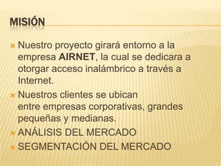 MISIÓNNuestro proyecto girará entorno a la empresa AIRNET, la cual se dedicara a otorgar acceso inalámbrico a través a Internet.Nuestros clientes se ubican entre empresas corporativas, grandes pequeñas y medianas.ANÁLISIS DEL MERCADOSEGMENTACIÓN DEL MERCADO