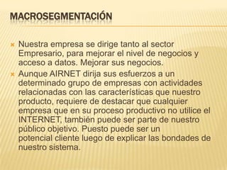 MACROSEGMENTACIÓNNuestra empresa se dirige tanto al sector Empresario, para mejorar el nivel de negocios y acceso a datos. Mejorar sus negocios.Aunque AIRNET dirija sus esfuerzos a un determinado grupo de empresas con actividades relacionadas con las características que nuestro producto, requiere de destacar que cualquier empresa que en su proceso productivo no utilice el INTERNET, también puede ser parte de nuestro público objetivo. Puesto puede ser un potencial cliente luego de explicar las bondades de nuestro sistema.