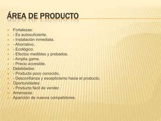 Área de ProductoFortalezas:- Es autosuficiente.- Instalación inmediata.- Ahorrativo.- Ecológico.- Efectos medibles y probados.- Amplia gama.- Precio accesible.Debilidades:- Producto poco conocido.- Desconfianza y escepticismo hacia el producto.Oportunidades:- Producto fácil de vender.Amenazas:Aparición de nuevos competidores.