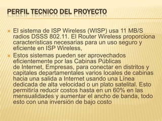 PERFIL TECNICO DEL PROYECTOEl sistema de ISP Wireless (WISP) usa 11 MB/S radios DSSS 802.11. El Router Wireless proporciona características necesarias para un uso seguro y eficiente en ISP Wireless,Estos sistemas pueden ser aprovechados eficientemente por las Cabinas Públicas de Internet, Empresas, para conectar en distritos y capitales departamentales varios locales de cabinas hacia una salida a Internet usando una Línea dedicada de alta velocidad o un plato satelital. Esto permitiría reducir costos hasta en un 60% en las mensualidades y aumentar el ancho de banda, todo esto con una inversión de bajo costo