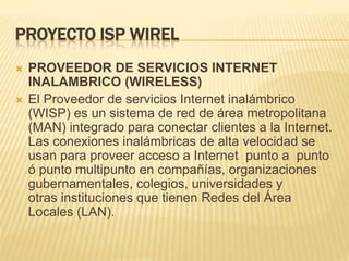 PROYECTO ISP WIRELPROVEEDOR DE SERVICIOS INTERNET INALAMBRICO (WIRELESS)El Proveedor de servicios Internet inalámbrico (WISP) es un sistema de red de área metropolitana (MAN) integrado para conectar clientes a la Internet. Las conexiones inalámbricas de alta velocidad se usan para proveer acceso a Internet  punto a  punto ó punto multipunto en compañías, organizaciones gubernamentales, colegios, universidades y otras instituciones que tienen Redes del Área Locales (LAN).