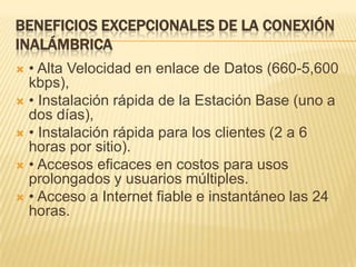 Beneficios excepcionales de la conexión Inalámbrica• Alta Velocidad en enlace de Datos (660-5,600 kbps),• Instalación rápida de la Estación Base (uno a dos días),• Instalación rápida para los clientes (2 a 6 horas por sitio).• Accesos eficaces en costos para usos prolongados y usuarios múltiples.• Acceso a Internet fiable e instantáneo las 24 horas.