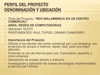 PERFIL DEL PROYECTODenominación y ubicaciónTitulo del Proyecto: "RED INALAMBRICA EN UN CENTRO COMERCIAL"AREA: REDES DE COMPUTADORASUbicación: QUITOPROPONENTES: PAUL TUPIZA, OSMAR CHAMORRO. Importancia del ProyectoOfrecer a los clientes del centro comercial san Luis shopping, con el servicio de acceso a Internet, rápido, fácil, para una mejor atención.Fomentar el uso de Internet para uso: Corporativo, pequeña y micro empresa.Generación de empleo directo e indirecto.Investigación y aplicación de nuevas tecnologías implementadas al servicio del Hombre