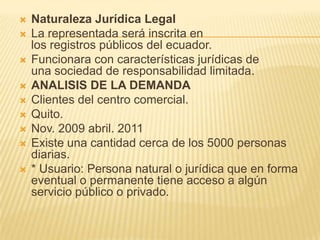Naturaleza Jurídica LegalLa representada será inscrita en los registros públicos del ecuador.Funcionara con características jurídicas de una sociedad de responsabilidad limitada.ANALISIS DE LA DEMANDAClientes del centro comercial.Quito.Nov. 2009 abril. 2011Existe una cantidad cerca de los 5000 personas diarias.* Usuario: Persona natural o jurídica que en forma eventual o permanente tiene acceso a algún servicio público o privado.