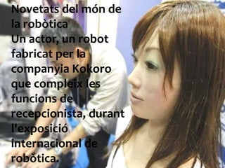 Novetats del món de la robòticaUn actor, un robot fabricat per la companyiaKokoro que compleix les funcions de recepcionista, durantl'exposició internacional de robòtica. 