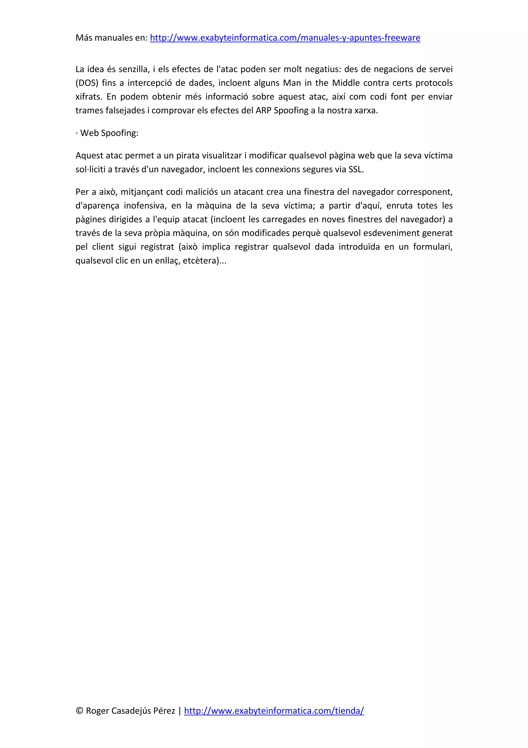 Más manuales en: http://www.exabyteinformatica.com/manuales-y-apuntes-freeware
© Roger Casadejús Pérez | http://www.exabyteinformatica.com/tienda/
La idea és senzilla, i els efectes de l'atac poden ser molt negatius: des de negacions de servei
(DOS) fins a intercepció de dades, incloent alguns Man in the Middle contra certs protocols
xifrats. En podem obtenir més informació sobre aquest atac, així com codi font per enviar
trames falsejades i comprovar els efectes del ARP Spoofing a la nostra xarxa.
· Web Spoofing:
Aquest atac permet a un pirata visualitzar i modificar qualsevol pàgina web que la seva víctima
sol·liciti a través d'un navegador, incloent les connexions segures via SSL.
Per a això, mitjançant codi maliciós un atacant crea una finestra del navegador corresponent,
d'aparença inofensiva, en la màquina de la seva víctima; a partir d'aquí, enruta totes les
pàgines dirigides a l'equip atacat (incloent les carregades en noves finestres del navegador) a
través de la seva pròpia màquina, on són modificades perquè qualsevol esdeveniment generat
pel client sigui registrat (això implica registrar qualsevol dada introduïda en un formulari,
qualsevol clic en un enllaç, etcètera)...
 