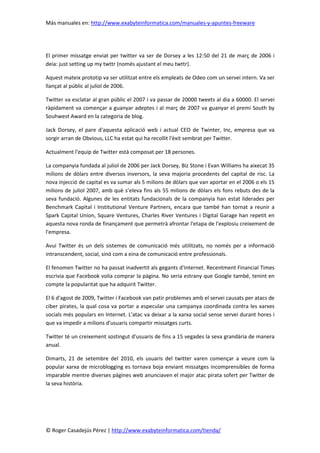 Más manuales en: http://www.exabyteinformatica.com/manuales-y-apuntes-freeware
© Roger Casadejús Pérez | http://www.exabyteinformatica.com/tienda/
El primer missatge enviat per twitter va ser de Dorsey a les 12:50 del 21 de març de 2006 i
deia: just setting up my twttr (només ajustant el meu twttr).
Aquest mateix prototip va ser utilitzat entre els empleats de Odeo com un servei intern. Va ser
llançat al públic al juliol de 2006.
Twitter va esclatar al gran públic el 2007 i va passar de 20000 tweets al dia a 60000. El servei
ràpidament va començar a guanyar adeptes i al març de 2007 va guanyar el premi South by
Souhwest Award en la categoria de blog.
Jack Dorsey, el pare d'aquesta aplicació web i actual CEO de Twinter, Inc, empresa que va
sorgir arran de Obvious, LLC ha estat qui ha recollit l'èxit sembrat per Twitter.
Actualment l'equip de Twitter està composat per 18 persones.
La companyia fundada al juliol de 2006 per Jack Dorsey, Biz Stone i Evan Williams ha aixecat 35
milions de dòlars entre diversos inversors, la seva majoria procedents del capital de risc. La
nova injecció de capital es va sumar als 5 milions de dòlars que van aportar en el 2006 o els 15
milions de juliol 2007, amb què s’eleva fins als 55 milions de dòlars els fons rebuts des de la
seva fundació. Algunes de les entitats fundacionals de la companyia han estat liderades per
Benchmark Capital i Institutional Venture Partners, encara que també han tornat a reunir a
Spark Capital Union, Square Ventures, Charles River Ventures i Digital Garage han repetit en
aquesta nova ronda de finançament que permetrà afrontar l'etapa de l'explosiu creixement de
l'empresa.
Avui Twitter és un dels sistemes de comunicació més utilitzats, no només per a informació
intranscendent, social, sinó com a eina de comunicació entre professionals.
El fenomen Twitter no ha passat inadvertit als gegants d'Internet. Recentment Financial Times
escrivia que Facebook volia comprar la pàgina. No seria estrany que Google també, tenint en
compte la popularitat que ha adquirit Twitter.
El 6 d'agost de 2009, Twitter i Facebook van patir problemes amb el servei causats per atacs de
ciber pirates, la qual cosa va portar a especular una campanya coordinada contra les xarxes
socials més populars en Internet. L'atac va deixar a la xarxa social sense servei durant hores i
que va impedir a milions d'usuaris compartir missatges curts.
Twitter té un creixement sostingut d'usuaris de fins a 15 vegades la seva grandària de manera
anual.
Dimarts, 21 de setembre del 2010, els usuaris del twitter varen començar a veure com la
popular xarxa de microblogging es tornava boja enviant missatges incomprensibles de forma
imparable mentre diverses pàgines web anunciaven el major atac pirata sofert per Twitter de
la seva història.
 
